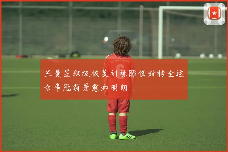 王曼昱积极恢复训练膝伤好转全运会争冠前景愈加明朗